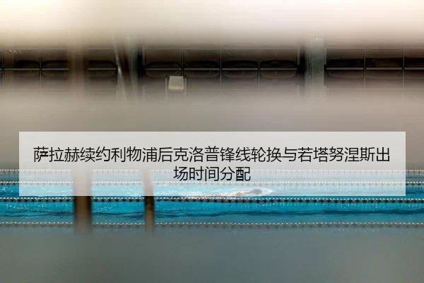 萨拉赫续约利物浦后克洛普锋线轮换与若塔努涅斯出场时间分配